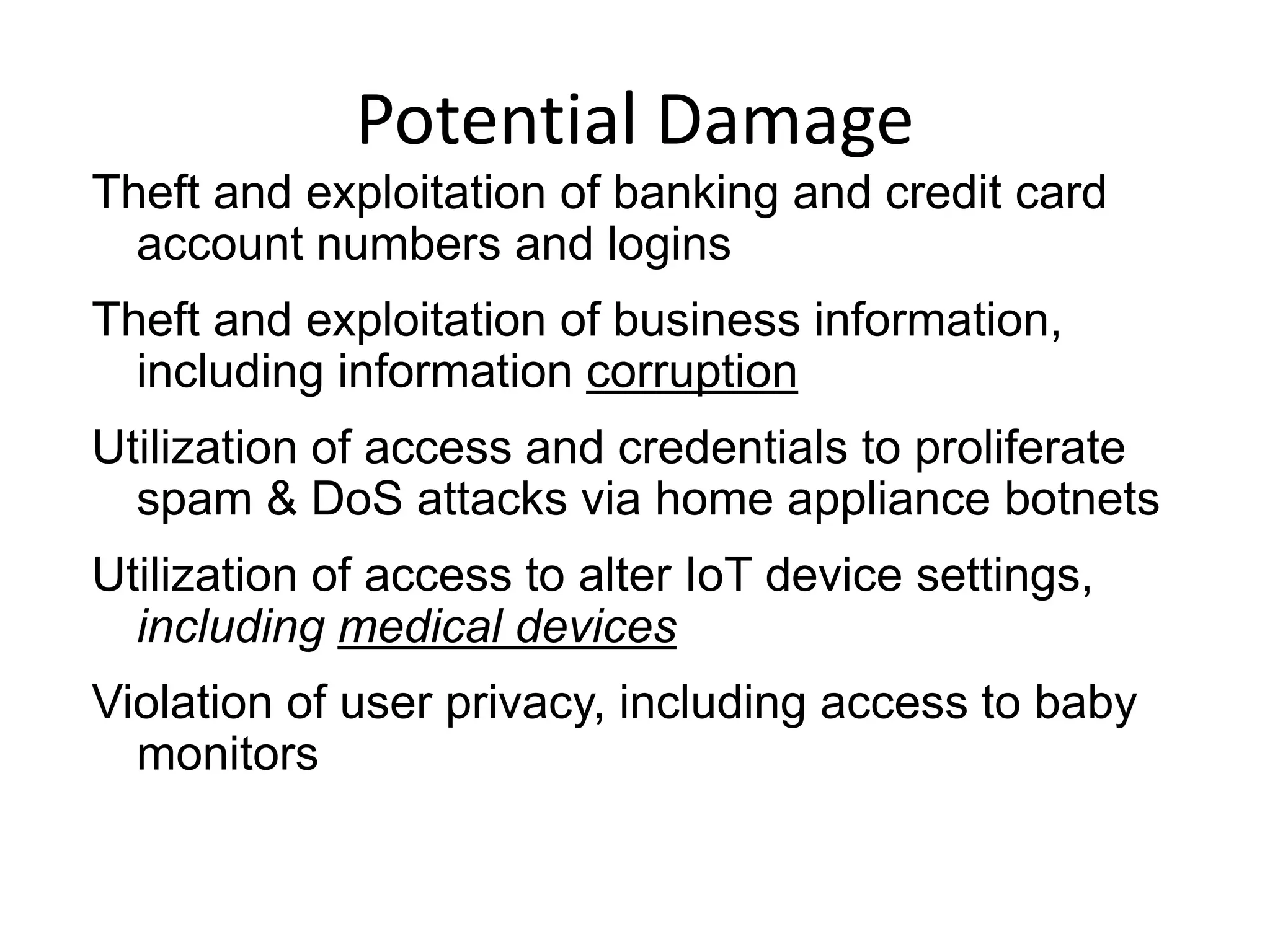 Potential Damage
Theft and exploitation of banking and credit card
account numbers and logins
Theft and exploitation of business information,
including information corruption
Utilization of access and credentials to proliferate
spam & DoS attacks via home appliance botnets
Utilization of access to alter IoT device settings,
including medical devices
Violation of user privacy, including access to baby
monitors
 