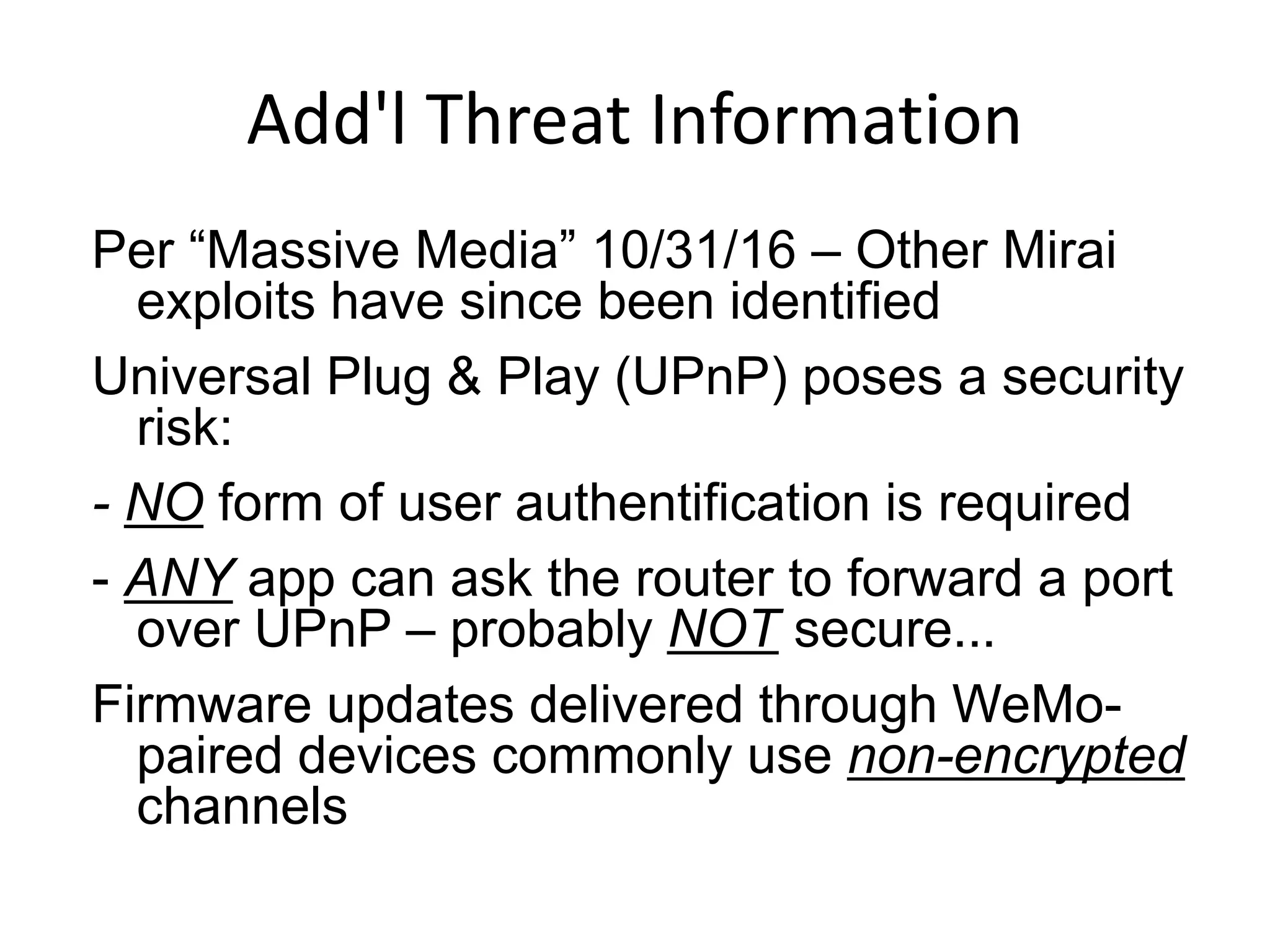Add'l Threat Information
Per “Massive Media” 10/31/16 – Other Mirai
exploits have since been identified
Universal Plug & Play (UPnP) poses a security
risk:
- NO form of user authentification is required
- ANY app can ask the router to forward a port
over UPnP – probably NOT secure...
Firmware updates delivered through WeMo-
paired devices commonly use non-encrypted
channels
 