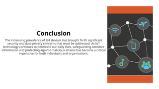 Conclusion
The increasing prevalence of IoT devices has brought forth significant
security and data privacy concerns that must be addressed. As IoT
technology continues to permeate our daily lives, safeguarding sensitive
information and protecting against malicious attacks has become a critical
imperative for both individuals and organizations.
 