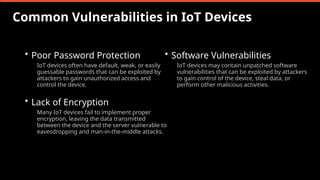 Common Vulnerabilities in IoT Devices
• Poor Password Protection
IoT devices often have default, weak, or easily
guessable passwords that can be exploited by
attackers to gain unauthorized access and
control the device.
• Lack of Encryption
Many IoT devices fail to implement proper
encryption, leaving the data transmitted
between the device and the server vulnerable to
eavesdropping and man-in-the-middle attacks.
• Software Vulnerabilities
IoT devices may contain unpatched software
vulnerabilities that can be exploited by attackers
to gain control of the device, steal data, or
perform other malicious activities.
 