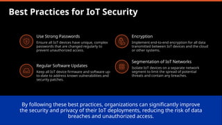 Best Practices for IoT Security
Use Strong Passwords
Ensure all IoT devices have unique, complex
passwords that are changed regularly to
prevent unauthorized access.
Regular Software Updates
Keep all IoT device firmware and software up-
to-date to address known vulnerabilities and
security patches.
Encryption
Implement end-to-end encryption for all data
transmitted between IoT devices and the cloud
or other systems.
Segmentation of IoT Networks
Isolate IoT devices on a separate network
segment to limit the spread of potential
threats and contain any breaches.
By following these best practices, organizations can significantly improve
the security and privacy of their IoT deployments, reducing the risk of data
breaches and unauthorized access.
 