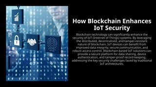 How Blockchain Enhances
IoT Security
Blockchain technology can significantly enhance the
security of IoT (Internet of Things) systems. By leveraging
the distributed, decentralized, and tamper-resistant
nature of blockchain, IoT devices can benefit from
improved data integrity, secure communication, and
robust access control. Blockchain-based IoT solutions can
provide a secure platform for data sharing, device
authentication, and tamper-proof record-keeping,
addressing the key security challenges faced by traditional
IoT architectures.
 
