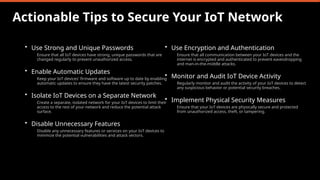 Actionable Tips to Secure Your IoT Network
• Use Strong and Unique Passwords
Ensure that all IoT devices have strong, unique passwords that are
changed regularly to prevent unauthorized access.
• Enable Automatic Updates
Keep your IoT devices' firmware and software up to date by enabling
automatic updates to ensure they have the latest security patches.
• Isolate IoT Devices on a Separate Network
Create a separate, isolated network for your IoT devices to limit their
access to the rest of your network and reduce the potential attack
surface.
• Disable Unnecessary Features
Disable any unnecessary features or services on your IoT devices to
minimize the potential vulnerabilities and attack vectors.
• Use Encryption and Authentication
Ensure that all communication between your IoT devices and the
internet is encrypted and authenticated to prevent eavesdropping
and man-in-the-middle attacks.
• Monitor and Audit IoT Device Activity
Regularly monitor and audit the activity of your IoT devices to detect
any suspicious behavior or potential security breaches.
• Implement Physical Security Measures
Ensure that your IoT devices are physically secure and protected
from unauthorized access, theft, or tampering.
 