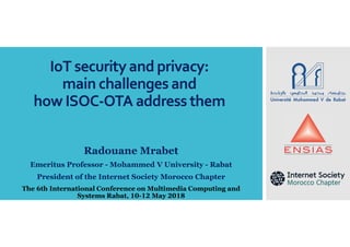 IoT securityand privacy:
main challenges and
how ISOC-OTA address them
Radouane Mrabet
Emeritus Professor - Mohammed V University - Rabat
President of the Internet Society Morocco Chapter
The 6th International Conference on Multimedia Computing and
Systems Rabat, 10-12 May 2018
 