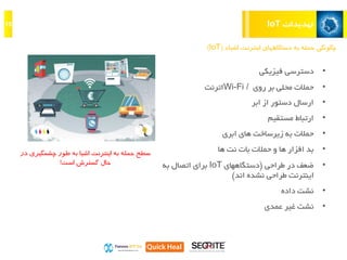 ‫تهدیدات‬IoT15
‫اینترنت‬ ‫دستگاههای‬ ‫به‬ ‫حمله‬ ‫چگونگی‬‫اشیاء‬(IoT)
•‫فیزیکی‬ ‫دسترسی‬
•‫روی‬ ‫بر‬ ‫محلی‬ ‫حمالت‬Wi-Fi /‫اترنت‬
•‫ابر‬ ‫از‬ ‫دستور‬ ‫ارسال‬
•‫مستقیم‬ ‫ارتباط‬
•‫ابری‬ ‫های‬ ‫زیرساخت‬ ‫به‬ ‫حمالت‬
•‫بد‬‫و‬ ‫ها‬ ‫افزار‬‫حمالت‬‫بات‬‫نت‬‫ها‬
•‫طراحی‬ ‫در‬ ‫ضعف‬(‫دستگاههای‬IoT‫به‬ ‫اتصال‬ ‫برای‬
‫اند‬ ‫نشده‬ ‫طراحی‬ ‫اینترنت‬)
•‫نشت‬‫داده‬
•‫عمدی‬ ‫غیر‬ ‫نشت‬
‫حمله‬ ‫سطح‬‫اینترنت‬ ‫به‬‫اشیا‬‫به‬‫چشمگی‬ ‫طور‬‫ری‬‫در‬
‫است‬ ‫گسترش‬ ‫حال‬!
 