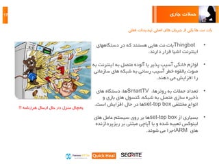 ‫جاری‬ ‫حمالت‬17
‫فعلی‬ ‫تهدیدات‬ ‫اصلی‬ ‫های‬ ‫جریان‬ ‫از‬ ‫یکی‬ ‫ها‬ ‫نت‬ ‫بات‬
•Thingbot‫دستگاههای‬ ‫در‬ ‫که‬ ‫هستند‬ ‫هایی‬ ‫نت‬ ‫بات‬
‫دارند‬ ‫قرار‬ ‫اشیا‬ ‫اینترنت‬.
•‫اینت‬ ‫به‬ ‫متصل‬ ‫آلوده‬ ‫یا‬ ‫پذیر‬ ‫آسیب‬ ‫خانگی‬ ‫لوازم‬‫به‬ ‫رنت‬
‫ساز‬ ‫های‬ ‫شبکه‬ ‫به‬ ‫رسانی‬ ‫آسیب‬ ‫خطر‬ ‫بالقوه‬ ‫صوت‬‫مانی‬
‫دهند‬ ‫می‬ ‫افزایش‬ ‫را‬.
•،‫روترها‬ ‫به‬ ‫حمالت‬ ‫تعداد‬SmartTV‫های‬ ‫دستگاه‬ ،‫ها‬
‫و‬ ‫بازی‬ ‫های‬ ‫کنسول‬ ،‫شبکه‬ ‫به‬ ‫متصل‬ ‫سازی‬ ‫ذخیره‬
‫مختلفی‬ ‫انواع‬set-top box‫است‬ ‫افزایش‬ ‫حال‬ ‫در‬ ‫ها‬.
•‫از‬ ‫بسیاری‬set-top box‫ها‬‫بر‬‫های‬ ‫عامل‬ ‫سیستم‬ ‫روی‬
‫بر‬ ‫مبتنی‬ ‫آپاچی‬ ‫یا‬ ‫و‬ ‫شده‬ ‫تعبیه‬ ‫لینوکس‬‫ریزپ‬‫ردازنده‬
‫های‬ARM‫شوند‬ ‫می‬ ‫اجرا‬.
‫هرزنامه‬ ‫ارسال‬ ‫حال‬ ‫در‬ ‫منزل‬ ‫یخچال‬!!!
 