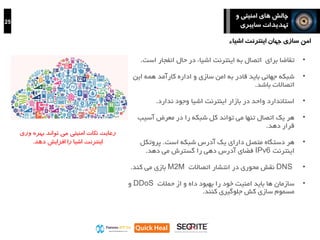 25
‫و‬ ‫امنیتی‬ ‫های‬ ‫چالش‬
‫سایبری‬ ‫تهدیدات‬
‫ور‬ ‫بهره‬ ‫تواند‬ ‫می‬ ‫امنیتی‬ ‫نکات‬ ‫رعایت‬‫ی‬
‫دهد‬ ‫افزایش‬ ‫را‬ ‫اشیا‬ ‫اینترنت‬.
•‫برای‬ ‫تقاضا‬‫اتصال‬‫اس‬ ‫انفجار‬ ‫حال‬ ‫در‬ ‫اشیاء‬ ‫اینترنت‬ ‫به‬‫ت‬.
•‫شبکه‬‫امن‬ ‫به‬ ‫قادر‬ ‫باید‬ ‫جهانی‬‫و‬ ‫سازی‬‫کارآمد‬ ‫اداره‬‫این‬ ‫همه‬
‫اتصاالت‬‫باشد‬.
•‫در‬ ‫واحد‬ ‫استاندارد‬‫اینترنت‬ ‫بازار‬‫اشیا‬‫ندارد‬ ‫وجود‬.
•‫می‬ ‫تنها‬ ‫اتصال‬ ‫یک‬ ‫هر‬‫تواند‬‫آسیب‬ ‫معرض‬ ‫در‬ ‫را‬ ‫شبکه‬ ‫کل‬
‫دهد‬ ‫قرار‬.
•‫هر‬‫شبکه‬ ‫آدرس‬ ‫یک‬ ‫دارای‬ ‫متصل‬ ‫دستگاه‬‫است‬.‫پروتکل‬
‫اینترنت‬IPv6‫دهد‬ ‫می‬ ‫گسترش‬ ‫را‬ ‫دهی‬ ‫آدرس‬ ‫فضای‬.
•DNS‫نقش‬‫محوری‬‫اتصاالت‬ ‫انتشار‬ ‫در‬M2M‫کند‬ ‫می‬ ‫بازی‬.
•‫حمالت‬ ‫از‬ ‫و‬ ‫داه‬ ‫بهبود‬ ‫را‬ ‫خود‬ ‫امنیت‬ ‫باید‬ ‫ها‬ ‫سازمان‬DDoS‫و‬
‫کش‬ ‫سازی‬ ‫مسموم‬‫جلوگیری‬‫کنند‬.
‫اشیاء‬ ‫اینترنت‬ ‫جهان‬ ‫سازی‬ ‫امن‬
 