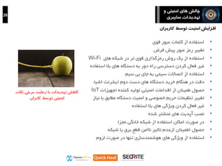 26
‫و‬ ‫امنیتی‬ ‫های‬ ‫چالش‬
‫سایبری‬ ‫تهدیدات‬
‫کاهش‬‫نکات‬ ‫برخی‬ ‫رعایت‬ ‫با‬ ‫تهدیدات‬
‫کابران‬ ‫توسط‬ ‫امنیتی‬
•‫قوی‬ ‫عبور‬ ‫کلمات‬ ‫از‬ ‫استفاده‬
•‫فرض‬ ‫پیش‬ ‫عبور‬ ‫رمز‬ ‫تغییر‬
•‫استفاده‬‫تر‬ ‫قوی‬ ‫رمزگذاری‬ ‫روش‬ ‫یک‬ ‫از‬‫شبکه‬ ‫در‬‫های‬Wi-Fi
•‫کردن‬ ‫فعال‬ ‫غیر‬‫راه‬ ‫دسترسی‬‫های‬ ‫دستگاه‬ ‫به‬ ‫دور‬‫است‬ ‫بال‬‫فاده‬
•‫بی‬ ‫جای‬ ‫به‬ ‫سیمی‬ ‫اتصاالت‬ ‫از‬ ‫استفاده‬‫سیم‬
•‫در‬ ‫دقت‬‫اشیاء‬ ‫اینترنت‬ ‫دوم‬ ‫دست‬ ‫های‬ ‫دستگاه‬ ‫خرید‬ ‫هنگام‬
•‫اقدامات‬ ‫از‬ ‫طمینان‬ ‫حصول‬‫امنیتی‬‫کننده‬ ‫تولید‬‫تجهیزات‬IoT
•‫ب‬ ‫مطابق‬ ‫دستگاه‬ ‫امنیت‬ ‫و‬ ‫خصوصی‬ ‫حریم‬ ‫تنظیمات‬ ‫تغییر‬‫ا‬‫نیاز‬
•‫ویژگی‬ ‫کردن‬ ‫فعال‬ ‫غیر‬‫استفاده‬ ‫بال‬ ‫های‬
•‫شده‬ ‫منشتر‬ ‫های‬ ‫آپدیت‬ ‫نصب‬
•‫خانگی‬ ‫شبکه‬ ‫از‬ ‫استفاده‬ ‫امکان‬ ‫صورت‬ ‫در‬‫مجزا‬
•‫شبکه‬ ‫یا‬ ‫برق‬ ‫قطع‬ ‫ناامن‬ ‫تاثیر‬ ‫ازعدم‬ ‫اطمینان‬ ‫حصول‬
•‫لزوم‬ ‫صورت‬ ‫در‬ ‫تنها‬ ‫هوشمندسازی‬ ‫های‬ ‫ویژگی‬ ‫از‬ ‫استفاده‬
‫توسط‬ ‫امنیت‬ ‫افزایش‬‫کاربران‬
 