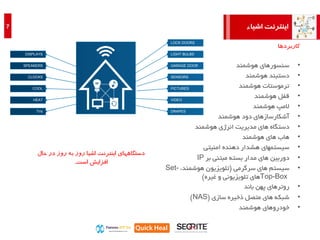 ‫اشیاء‬ ‫اینترنت‬7
•‫هوشمند‬ ‫سنسورهای‬
•‫هوشمند‬ ‫دستبند‬
•‫هوشمند‬ ‫ترموستات‬
•‫قفل‬‫هوشمند‬
•‫المپ‬‫هوشمند‬
•‫آشکارسازهای‬‫هوشمند‬ ‫دود‬
•‫دستگاه‬‫هوشمند‬ ‫انرژی‬ ‫مدیریت‬ ‫های‬
•‫هاب‬‫هوشمند‬ ‫های‬
•‫سیستمهای‬‫امنیتی‬ ‫دهنده‬ ‫هشدار‬
•‫دوربین‬‫بر‬ ‫مبتنی‬ ‫بسته‬ ‫مدار‬ ‫های‬IP
•‫سیستم‬‫سرگرمی‬ ‫های‬(،‫هوشمند‬ ‫تلویزیون‬Set-
Top-Box‫های‬‫تلویزیونی‬‫و‬‫غیره‬)
•‫روترهای‬‫باند‬ ‫پهن‬
•‫شبکه‬‫سازی‬ ‫ذخیره‬ ‫متصل‬ ‫های‬(NAS)
•‫هوشمند‬ ‫خودروهای‬
‫کاربردها‬
LOCK DOORS
LIGHT BULBS
GARAGE DOOR
SENSORS
PICTURES
VIDEO
DRAPES
DISPLAYS
SPEAKERS
CLOCKS
COOL
HEAT
TVs
‫حال‬ ‫در‬ ‫روز‬ ‫به‬ ‫روز‬ ‫اشیا‬ ‫اینترنت‬ ‫دستگاههای‬
‫است‬ ‫افزایش‬.
 
