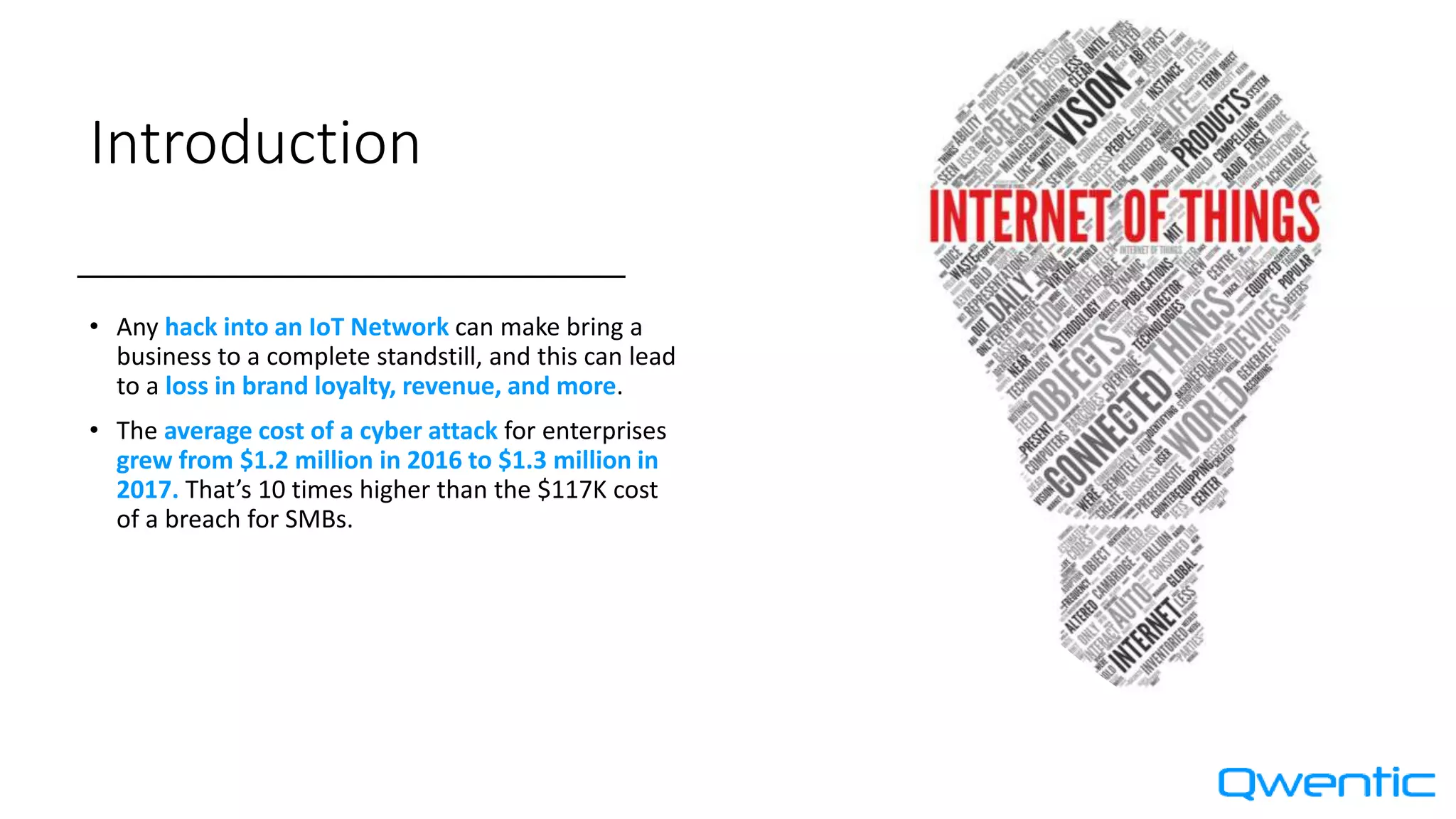 Introduction
• Any hack into an IoT Network can make bring a
business to a complete standstill, and this can lead
to a loss in brand loyalty, revenue, and more.
• The average cost of a cyber attack for enterprises
grew from $1.2 million in 2016 to $1.3 million in
2017. That’s 10 times higher than the $117K cost
of a breach for SMBs.
 