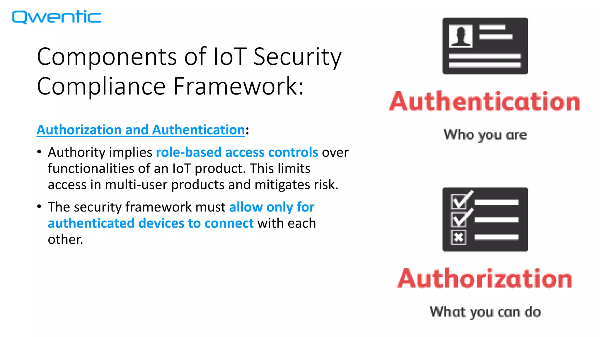Components of IoT Security
Compliance Framework:
Authorization and Authentication:
• Authority implies role-based access controls over
functionalities of an IoT product. This limits
access in multi-user products and mitigates risk.
• The security framework must allow only for
authenticated devices to connect with each
other.
 