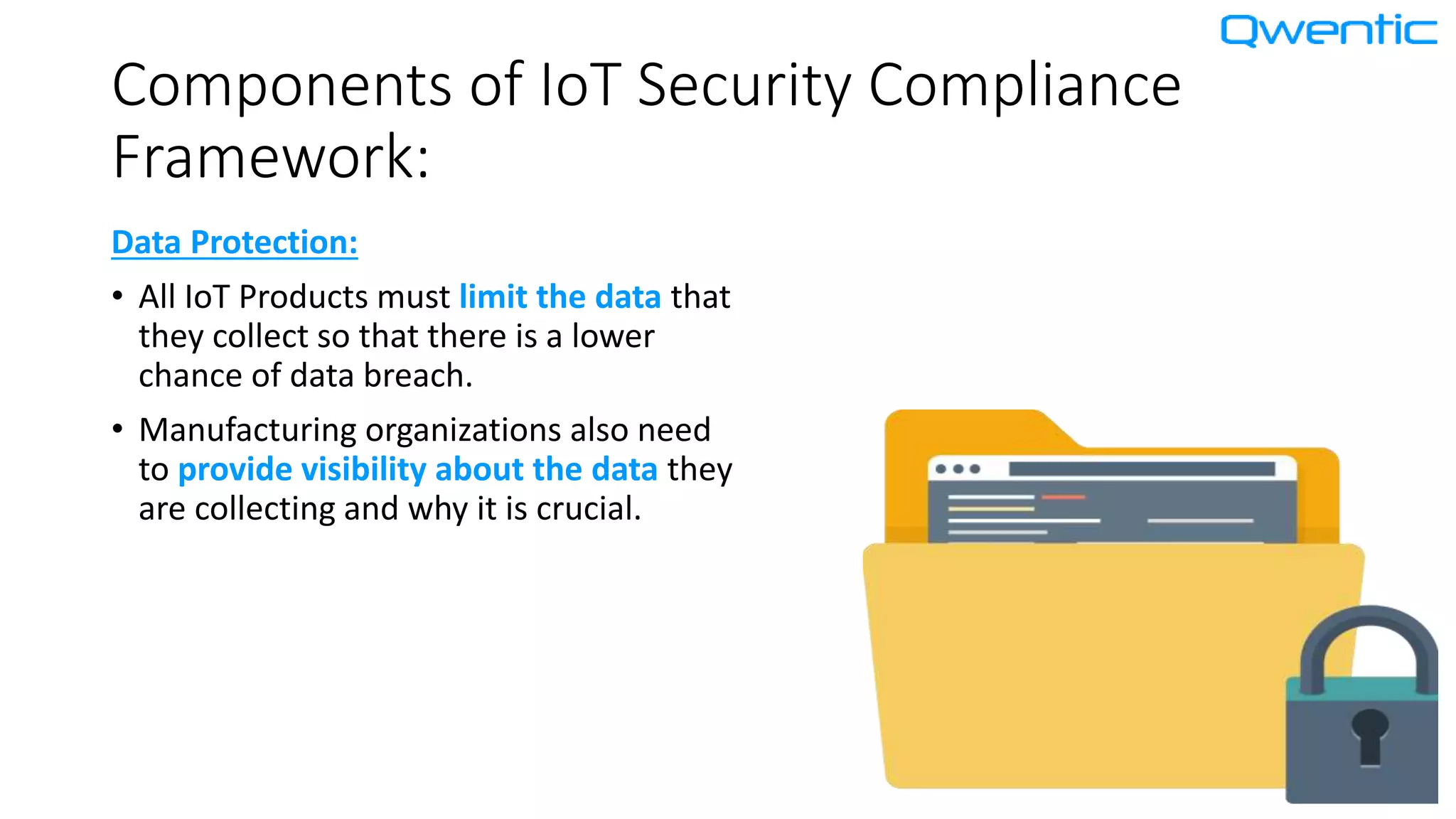 Components of IoT Security Compliance
Framework:
Data Protection:
• All IoT Products must limit the data that
they collect so that there is a lower
chance of data breach.
• Manufacturing organizations also need
to provide visibility about the data they
are collecting and why it is crucial.
 