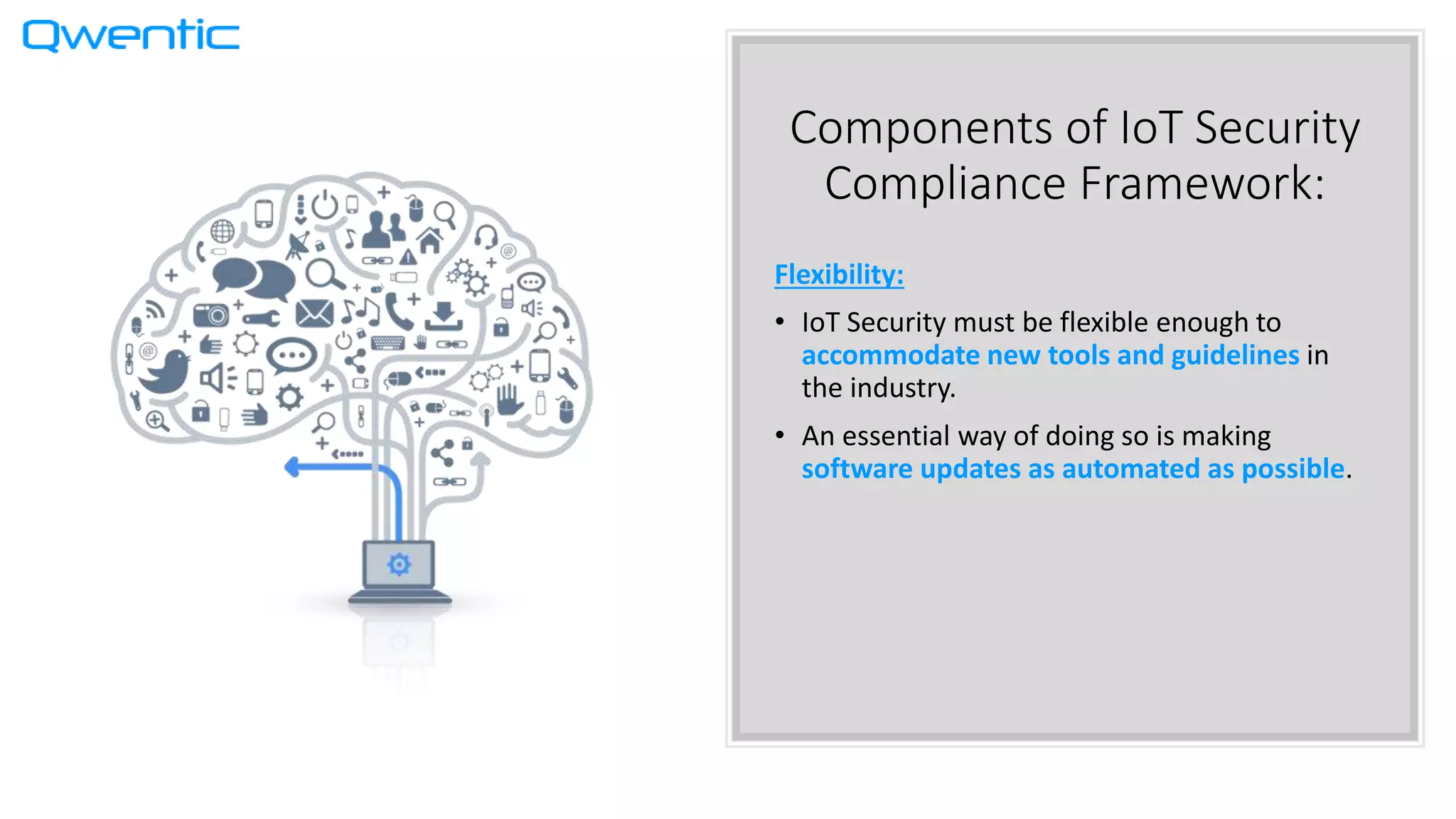 Components of IoT Security
Compliance Framework:
Flexibility:
• IoT Security must be flexible enough to
accommodate new tools and guidelines in
the industry.
• An essential way of doing so is making
software updates as automated as possible.
 