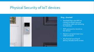 Physical Security of IoT devices
Ring – Doorbell
• Doorbell that usesWiFi to
connect to Ring’s service,
recording video and allowing
for Intercom
• WiFi password is stored on
the device
• Device is programmed via a
USB connector
• No physical securing of
device, besides some screws
 
