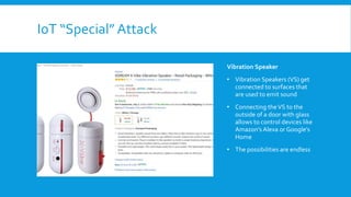 IoT “Special” Attack
Vibration Speaker
• Vibration Speakers (VS) get
connected to surfaces that
are used to emit sound
• Connecting theVS to the
outside of a door with glass
allows to control devices like
Amazon’s Alexa or Google’s
Home
• The possibilities are endless
 