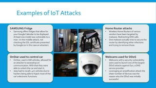 Examples of IoT Attacks
Webcams used for DDoS
• Webcams with a security vulnerability
were used to launch one of the largest
DDoS attacks against Dyn, a DNS
service provider.
• Leveraging an amplification attack the
sheer number of devices was the
reason why the DDoS was initially
successful.
Home Router attacks
• Wireless Home Routers of various
vendors have been targeted by
malware. Redirecting DNS calls.
• One malware actually tries to secure the
router by identifying other infections
and trying to remove those.
SAMSUNG Fridge
• Samsung offers fridges that allow for
your Google Calendar to be displayed.
At least one model was vulnerable to a
man –in-the-middle-attack, not
checking the SSL certificate presented
by Google (or in this case an attacker).
OnStar used to control car
• OnStar, used in GM vehicles, allowed for
an attacker to eavesdrop on
communication.With that they were
able to unlock the car and start it.
• Jeep had to recall 1.4m vehicles due to
hackers being able to hijack most of the
car’s electronic functions.
 