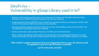 Devil’s Ivy –
Vulnerability in gSoap Library used in IoT
 gSoap is a framework used by many IoT companies to implement the Open NetworkVideo
Interface Forum (ONVIF) protocol, used by e.g. Security cameras
 Small company behind gSOAP, known as Genivia, says that at least 34 companies use the code
in their IoT products (mainly physical security products)
 Genivia provided updated code that fixed the security vulnerability on 6/21/2017 all within 24h
of notification according to Genivia’s website.
 Genivia uses static code analysis! However, the flaw was two levels down.
 Many vendors struggling to get code out to the devices since updating the devices is in some
cases not possible, or users do not know about the flaw or are not skilled to perform an update
With a built-in update mechanism that acts independent from a user, the devices could
be updated as soon as a new firmware is available.
24h for new code, not bad!
 