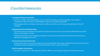 Countermeasures
 Leverage Existing Frameworks
 Some IoT vendors have the tendency to “re-invent” the wheel e.g. Samsung fridge. This creates a
“uniqueness” that can result in vulnerabilities used but not publicly addressed.
 Other people with much better cyber security skills can do the work in fixing vulnerabilities for the IoT
company.
 Segmentation/Trust Relationships
 IoT devices that have Internet connectivity should not be part of a ecosystem that traditionally trusts each
other just by being a member.
 Additional mechanisms are needed to establish trust with a IoT device that has Internet connectivity e.g.
signing of messages end-to-end.
 Do not rely on Users for Security
 Studies have shown over and over that users are the weak link. One study showed that many IoT users do not
change the vendor set password.Vendors will need to “force” users to be secure.
 Built-In Update mechanisms
 Security “is a journey” an old saying but still true.What is secure today, might be vulnerable tomorrow.
 