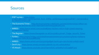 Sources
 ESET survey - https://cdn5-
prodint.esetstatic.com/Imported_from_GWS2_0/US/resources/press/ESET_ConnectedLiv
es-DataSummary.pdf
 The EconomicTimes – http://economictimes.indiatimes.com/tech/internet/50-billion-iot-
connected-devices-by-2020-report/articleshow/59580306.cms
 WIRED - https://www.wired.com/2016/08/jeep-hackers-return-high-speed-steering-
acceleration-hacks/
 The Register - https://www.theregister.co.uk/2015/08/24/smart_fridge_security_fubar/
 Forbes - https://www.forbes.com/sites/thomasbrewster/2015/10/01/vigilante-malware-
makes-you-safer/#4b31988b1fd5
 WIRED - https://www.wired.com/2015/07/gadget-hacks-gm-cars-locate-unlock-start/
 Devil’s Ivy - https://www.wired.com/story/devils-ivy-iot-vulnerability/
 VS Attack - https://www.youtube.com/channel/UCi-qfzbdNLFoJCUq8jRF3xw
 