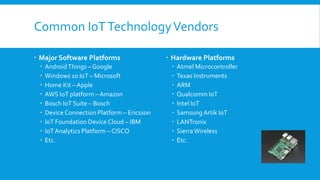 Common IoTTechnologyVendors
 Major Software Platforms
 AndroidThings – Google
 Windows 10 IoT – Microsoft
 Home Kit – Apple
 AWS IoT platform – Amazon
 Bosch IoT Suite – Bosch
 Device Connection Platform – Ericsson
 IoT Foundation Device Cloud – IBM
 IoT Analytics Platform – CISCO
 Etc.
 Hardware Platforms
 Atmel Microcontroller
 Texas Instruments
 ARM
 Qualcomm IoT
 Intel IoT
 SamsungArtik IoT
 LANTronix
 SierraWireless
 Etc.
 