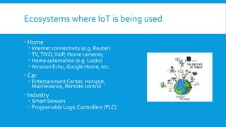 Ecosystems where IoT is being used
 Home
 Internet connectivity (e.g. Router)
 TV,TIVO,VoIP, Home cameras,
 Home automation (e.g. Locks)
 Amazon Echo, Google Home, etc.
 Car
 Entertainment Center, Hotspot,
Maintenance, Remote control
 Industry
 Smart Sensors
 Programable Logic Controllers (PLC)
 