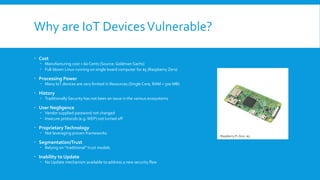 Why are IoT DevicesVulnerable?
 Cost
 Manufacturing cost < 60 Cents (Source: Goldman Sachs)
 Full-blown Linux running on single board computer for $5 (Raspberry Zero)
 Processing Power
 Many IoT devices are very limited in Resources (Single Core, RAM < 500 MB)
 History
 Traditionally Security has not been an issue in the various ecosystems
 User Negligence
 Vendor supplied password not changed
 Insecure protocols (e.g.WEP) not turned off
 ProprietaryTechnology
 Not leveraging proven frameworks
 Segmentation/Trust
 Relying on “traditional” trust models
 Inability to Update
 No Update mechanism available to address a new security flaw
Raspberry Pi Zero: $5
 