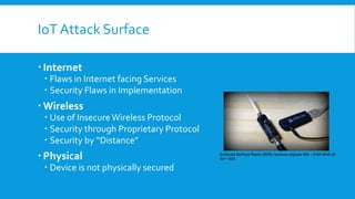 IoT Attack Surface
 Internet
 Flaws in Internet facing Services
 Security Flaws in Implementation
 Wireless
 Use of InsecureWireless Protocol
 Security through Proprietary Protocol
 Security by “Distance”
 Physical
 Device is not physically secured
Software Defined Radio (SDR) receives signals 950 – 2150 MHZ all
for < $25
 
