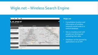Wigle.net –Wireless Search Engine
Wigle.net
• Consolidates location and
information of wireless
networks world-wide to a
central database
• Site is crowdsourced with
people war-driving and
uploading their data
• Database can be queried by
applications via an API
 