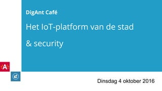 DigAnt Café
Het IoT-platform van de stad
& security
Dinsdag 4 oktober 2016
 