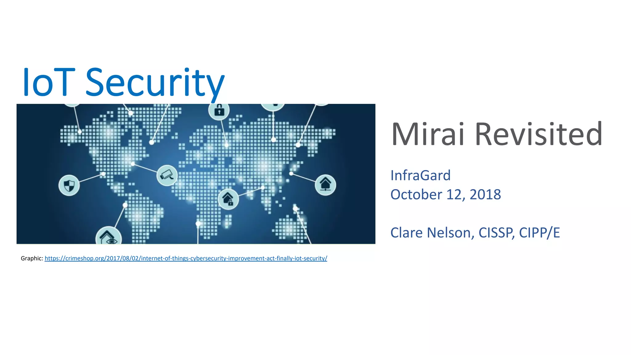 IoT Security
Mirai Revisited
Graphic: https://crimeshop.org/2017/08/02/internet-of-things-cybersecurity-improvement-act-finally-iot-security/
InfraGard
October 12, 2018
Clare Nelson, CISSP, CIPP/E
 