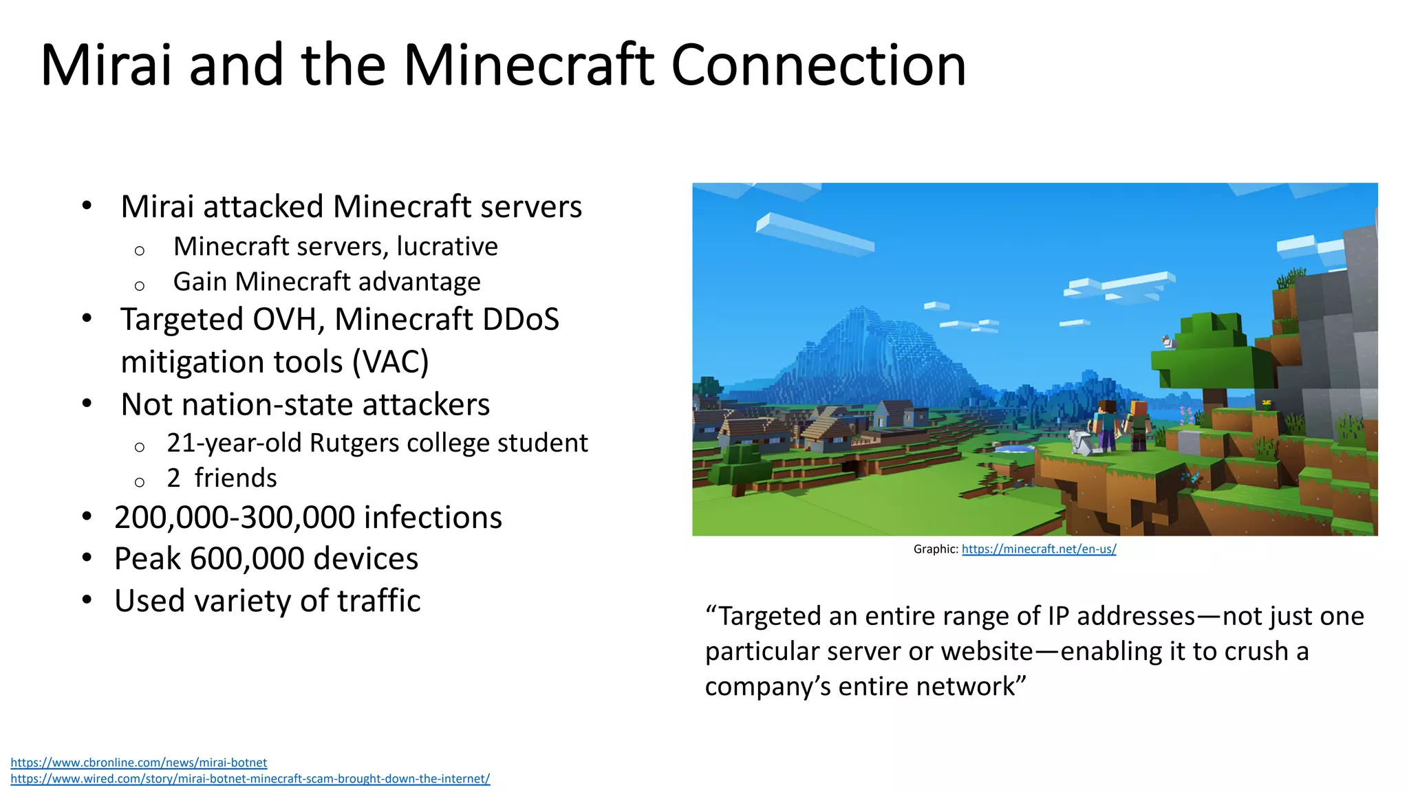 Mirai and the Minecraft Connection
https://www.cbronline.com/news/mirai-botnet
https://www.wired.com/story/mirai-botnet-minecraft-scam-brought-down-the-internet/
• Mirai attacked Minecraft servers
o Minecraft servers, lucrative
o Gain Minecraft advantage
• Targeted OVH, Minecraft DDoS
mitigation tools (VAC)
• Not nation-state attackers
o 21-year-old Rutgers college student
o 2 friends
• 200,000-300,000 infections
• Peak 600,000 devices
• Used variety of traffic
Graphic: https://minecraft.net/en-us/
“Targeted an entire range of IP addresses—not just one
particular server or website—enabling it to crush a
company’s entire network”
 