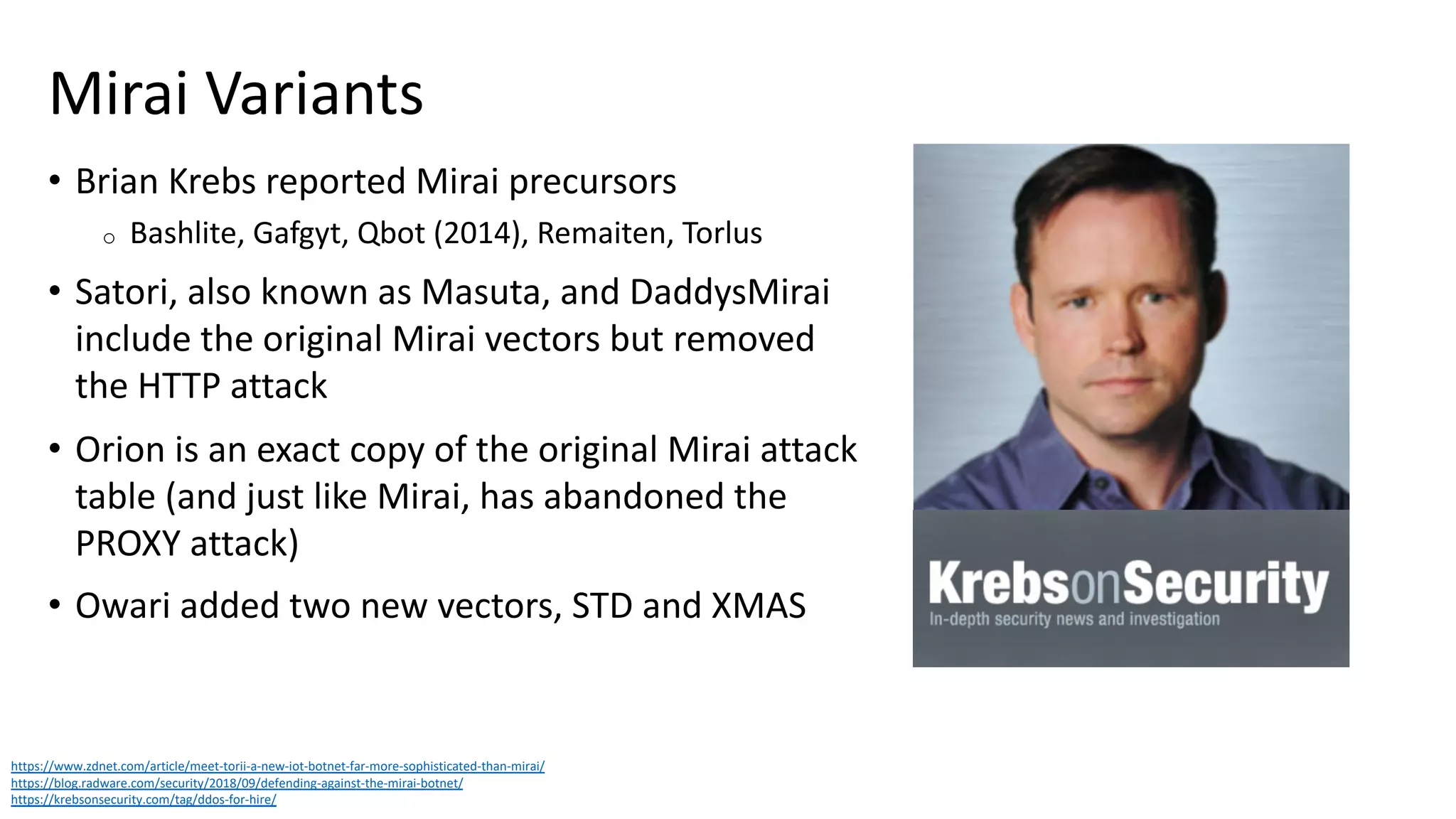 Mirai Variants
• Brian Krebs reported Mirai precursors
o Bashlite, Gafgyt, Qbot (2014), Remaiten, Torlus
• Satori, also known as Masuta, and DaddysMirai
include the original Mirai vectors but removed
the HTTP attack
• Orion is an exact copy of the original Mirai attack
table (and just like Mirai, has abandoned the
PROXY attack)
• Owari added two new vectors, STD and XMAS
https://www.zdnet.com/article/meet-torii-a-new-iot-botnet-far-more-sophisticated-than-mirai/
https://blog.radware.com/security/2018/09/defending-against-the-mirai-botnet/
https://krebsonsecurity.com/tag/ddos-for-hire/
 