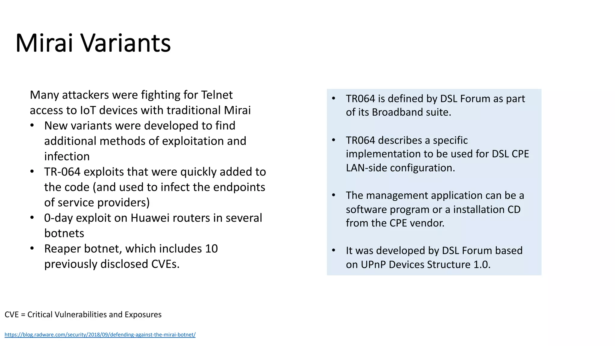 Mirai Variants
https://blog.radware.com/security/2018/09/defending-against-the-mirai-botnet/
Many attackers were fighting for Telnet
access to IoT devices with traditional Mirai
• New variants were developed to find
additional methods of exploitation and
infection
• TR-064 exploits that were quickly added to
the code (and used to infect the endpoints
of service providers)
• 0-day exploit on Huawei routers in several
botnets
• Reaper botnet, which includes 10
previously disclosed CVEs.
CVE = Critical Vulnerabilities and Exposures
• TR064 is defined by DSL Forum as part
of its Broadband suite.
• TR064 describes a specific
implementation to be used for DSL CPE
LAN-side configuration.
• The management application can be a
software program or a installation CD
from the CPE vendor.
• It was developed by DSL Forum based
on UPnP Devices Structure 1.0.
 