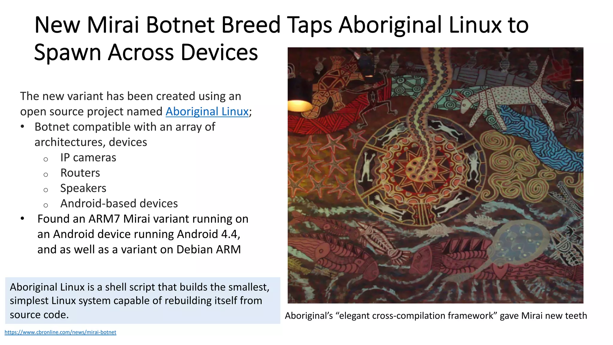 New Mirai Botnet Breed Taps Aboriginal Linux to
Spawn Across Devices
https://www.cbronline.com/news/mirai-botnet
The new variant has been created using an
open source project named Aboriginal Linux;
• Botnet compatible with an array of
architectures, devices
o IP cameras
o Routers
o Speakers
o Android-based devices
• Found an ARM7 Mirai variant running on
an Android device running Android 4.4,
and as well as a variant on Debian ARM
Aboriginal Linux is a shell script that builds the smallest,
simplest Linux system capable of rebuilding itself from
source code. Aboriginal’s “elegant cross-compilation framework” gave Mirai new teeth
 
