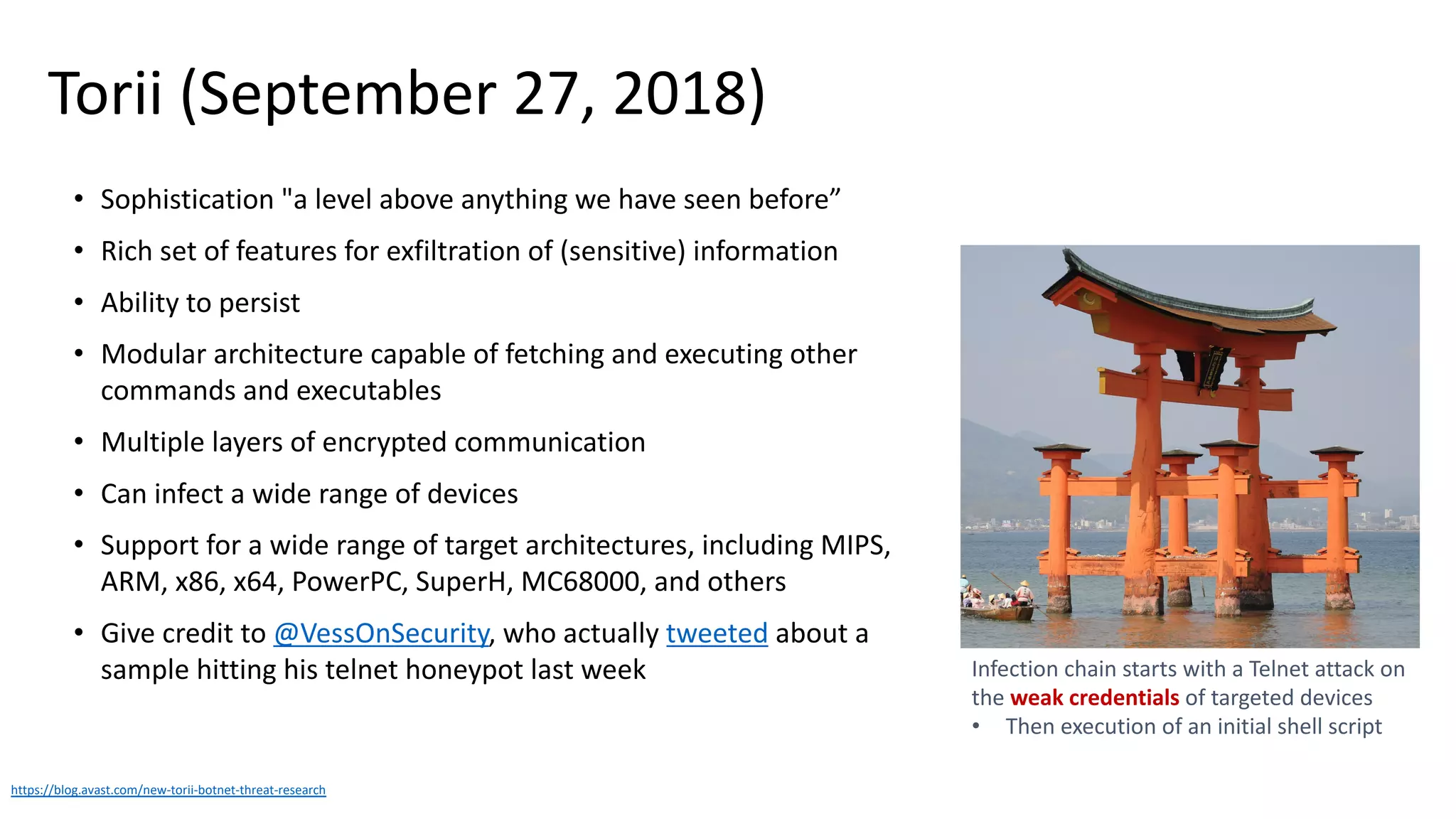 Torii (September 27, 2018)
• Sophistication "a level above anything we have seen before”
• Rich set of features for exfiltration of (sensitive) information
• Ability to persist
• Modular architecture capable of fetching and executing other
commands and executables
• Multiple layers of encrypted communication
• Can infect a wide range of devices
• Support for a wide range of target architectures, including MIPS,
ARM, x86, x64, PowerPC, SuperH, MC68000, and others
• Give credit to @VessOnSecurity, who actually tweeted about a
sample hitting his telnet honeypot last week
https://blog.avast.com/new-torii-botnet-threat-research
Infection chain starts with a Telnet attack on
the weak credentials of targeted devices
• Then execution of an initial shell script
 
