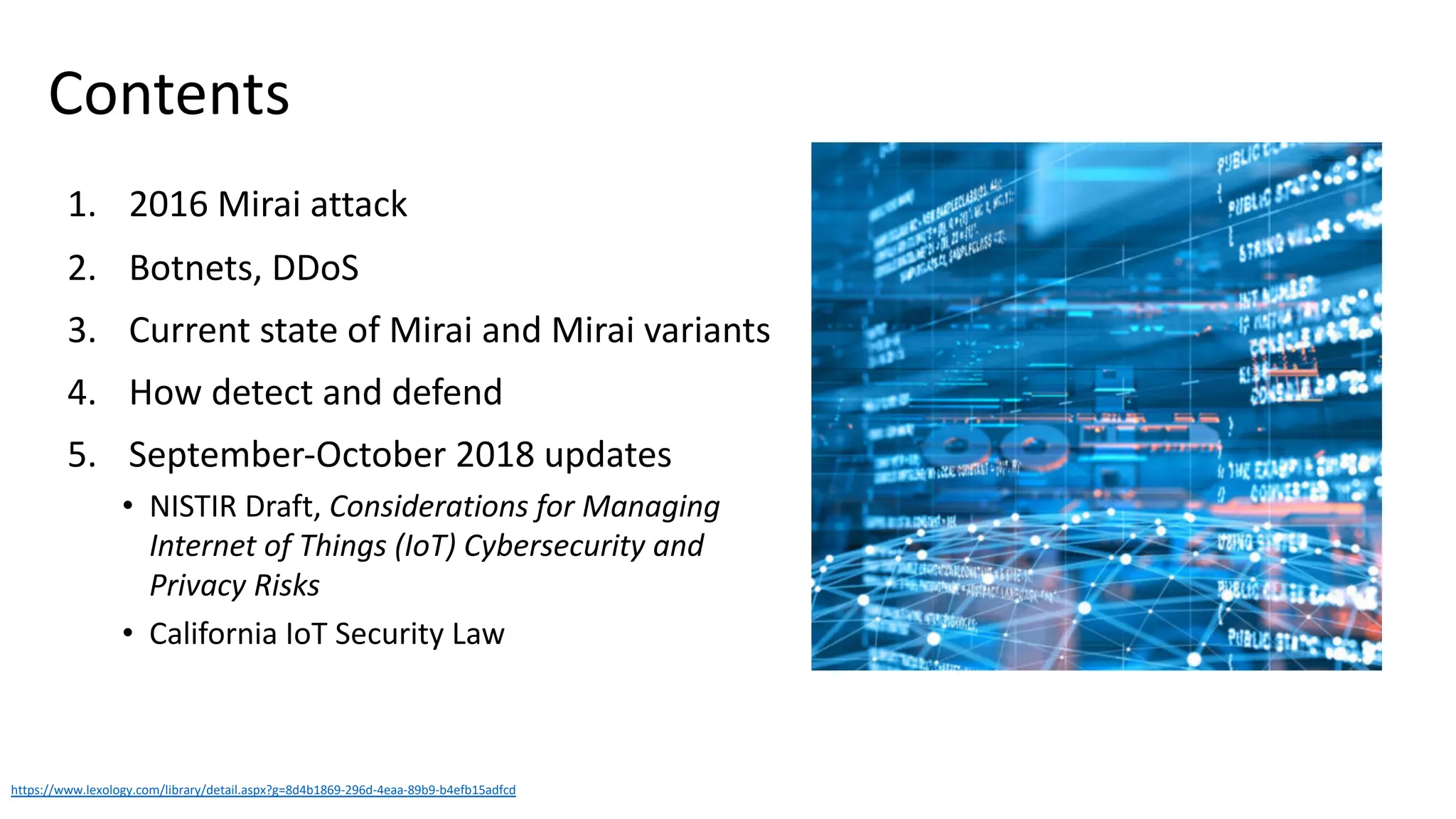 Contents
1. 2016 Mirai attack
2. Botnets, DDoS
3. Current state of Mirai and Mirai variants
4. How detect and defend
5. September-October 2018 updates
• NISTIR Draft, Considerations for Managing
Internet of Things (IoT) Cybersecurity and
Privacy Risks
• California IoT Security Law
https://www.lexology.com/library/detail.aspx?g=8d4b1869-296d-4eaa-89b9-b4efb15adfcd
 