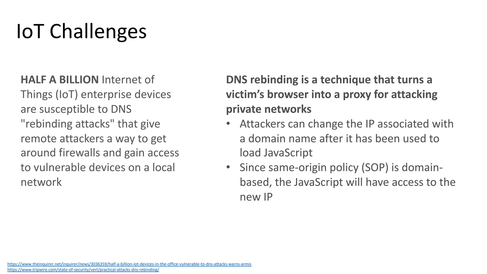 IoT Challenges
https://www.theinquirer.net/inquirer/news/3036359/half-a-billion-iot-devices-in-the-office-vulnerable-to-dns-attacks-warns-armis
https://www.tripwire.com/state-of-security/vert/practical-attacks-dns-rebinding/
HALF A BILLION Internet of
Things (IoT) enterprise devices
are susceptible to DNS
"rebinding attacks" that give
remote attackers a way to get
around firewalls and gain access
to vulnerable devices on a local
network
DNS rebinding is a technique that turns a
victim’s browser into a proxy for attacking
private networks
• Attackers can change the IP associated with
a domain name after it has been used to
load JavaScript
• Since same-origin policy (SOP) is domain-
based, the JavaScript will have access to the
new IP
 