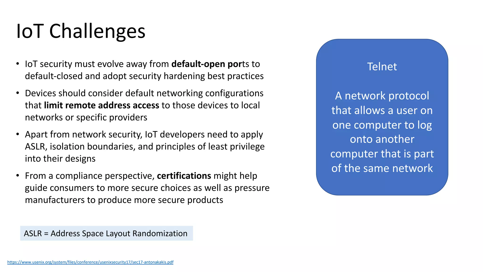 IoT Challenges
• IoT security must evolve away from default-open ports to
default-closed and adopt security hardening best practices
• Devices should consider default networking configurations
that limit remote address access to those devices to local
networks or specific providers
• Apart from network security, IoT developers need to apply
ASLR, isolation boundaries, and principles of least privilege
into their designs
• From a compliance perspective, certifications might help
guide consumers to more secure choices as well as pressure
manufacturers to produce more secure products
https://www.usenix.org/system/files/conference/usenixsecurity17/sec17-antonakakis.pdf
ASLR = Address Space Layout Randomization
Telnet
A network protocol
that allows a user on
one computer to log
onto another
computer that is part
of the same network
 