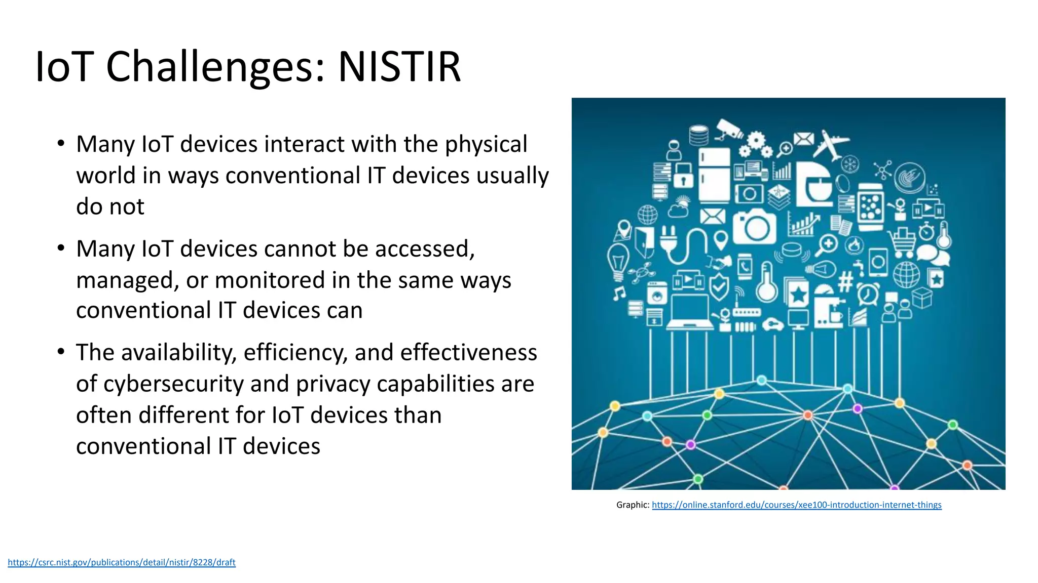 IoT Challenges: NISTIR
• Many IoT devices interact with the physical
world in ways conventional IT devices usually
do not
• Many IoT devices cannot be accessed,
managed, or monitored in the same ways
conventional IT devices can
• The availability, efficiency, and effectiveness
of cybersecurity and privacy capabilities are
often different for IoT devices than
conventional IT devices
https://csrc.nist.gov/publications/detail/nistir/8228/draft
Graphic: https://online.stanford.edu/courses/xee100-introduction-internet-things
 