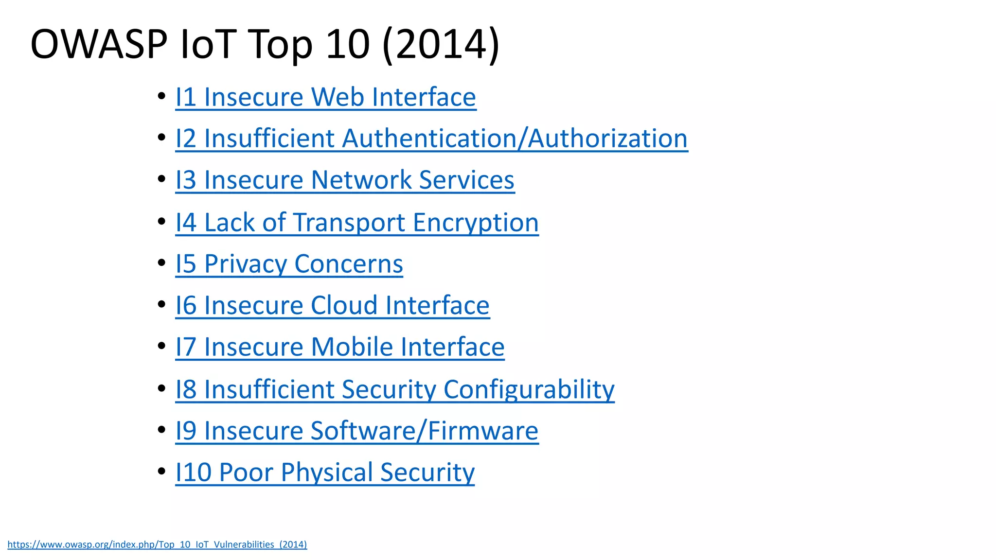 • I1 Insecure Web Interface
• I2 Insufficient Authentication/Authorization
• I3 Insecure Network Services
• I4 Lack of Transport Encryption
• I5 Privacy Concerns
• I6 Insecure Cloud Interface
• I7 Insecure Mobile Interface
• I8 Insufficient Security Configurability
• I9 Insecure Software/Firmware
• I10 Poor Physical Security
https://www.owasp.org/index.php/Top_10_IoT_Vulnerabilities_(2014)
OWASP IoT Top 10 (2014)
 