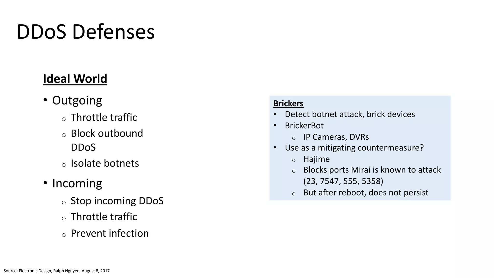 DDoS Defenses
Ideal World
• Outgoing
o Throttle traffic
o Block outbound
DDoS
o Isolate botnets
• Incoming
o Stop incoming DDoS
o Throttle traffic
o Prevent infection
Brickers
• Detect botnet attack, brick devices
• BrickerBot
o IP Cameras, DVRs
• Use as a mitigating countermeasure?
o Hajime
o Blocks ports Mirai is known to attack
(23, 7547, 555, 5358)
o But after reboot, does not persist
Source: Electronic Design, Ralph Nguyen, August 8, 2017
 