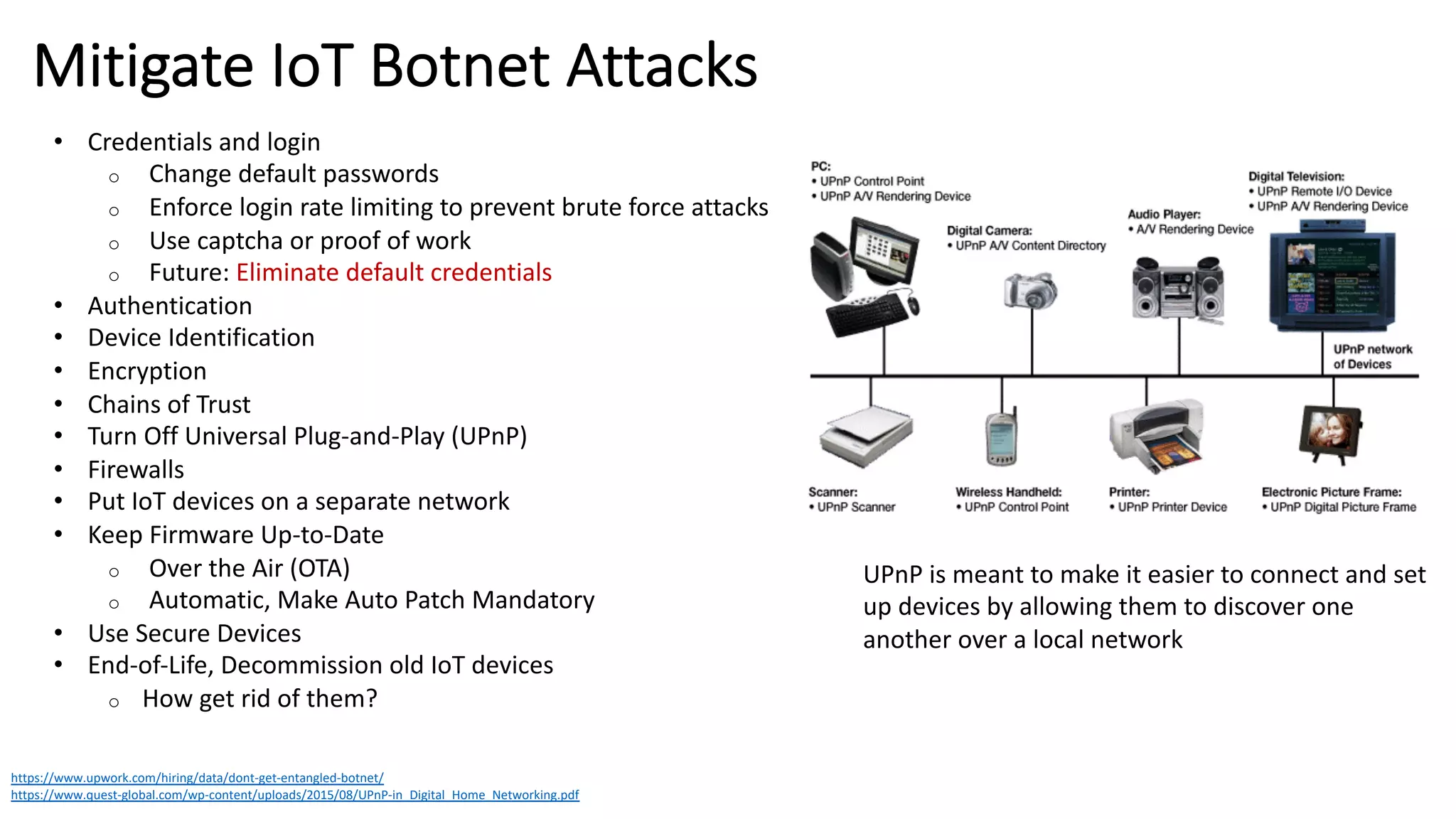 Mitigate IoT Botnet Attacks
https://www.upwork.com/hiring/data/dont-get-entangled-botnet/
https://www.quest-global.com/wp-content/uploads/2015/08/UPnP-in_Digital_Home_Networking.pdf
• Credentials and login
o Change default passwords
o Enforce login rate limiting to prevent brute force attacks
o Use captcha or proof of work
o Future: Eliminate default credentials
• Authentication
• Device Identification
• Encryption
• Chains of Trust
• Turn Off Universal Plug-and-Play (UPnP)
• Firewalls
• Put IoT devices on a separate network
• Keep Firmware Up-to-Date
o Over the Air (OTA)
o Automatic, Make Auto Patch Mandatory
• Use Secure Devices
• End-of-Life, Decommission old IoT devices
o How get rid of them?
UPnP is meant to make it easier to connect and set
up devices by allowing them to discover one
another over a local network
 