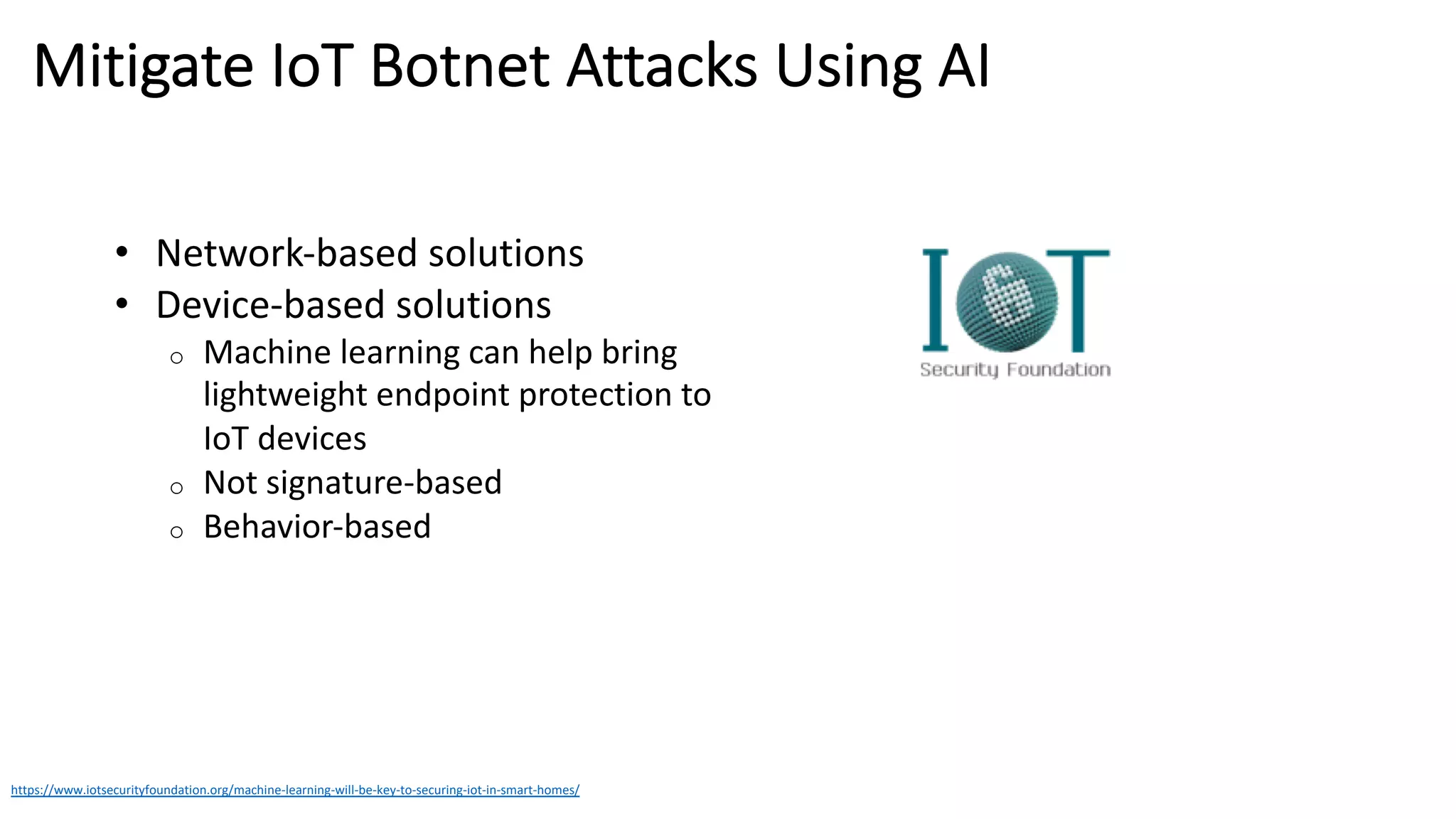 Mitigate IoT Botnet Attacks Using AI
https://www.iotsecurityfoundation.org/machine-learning-will-be-key-to-securing-iot-in-smart-homes/
• Network-based solutions
• Device-based solutions
o Machine learning can help bring
lightweight endpoint protection to
IoT devices
o Not signature-based
o Behavior-based
 