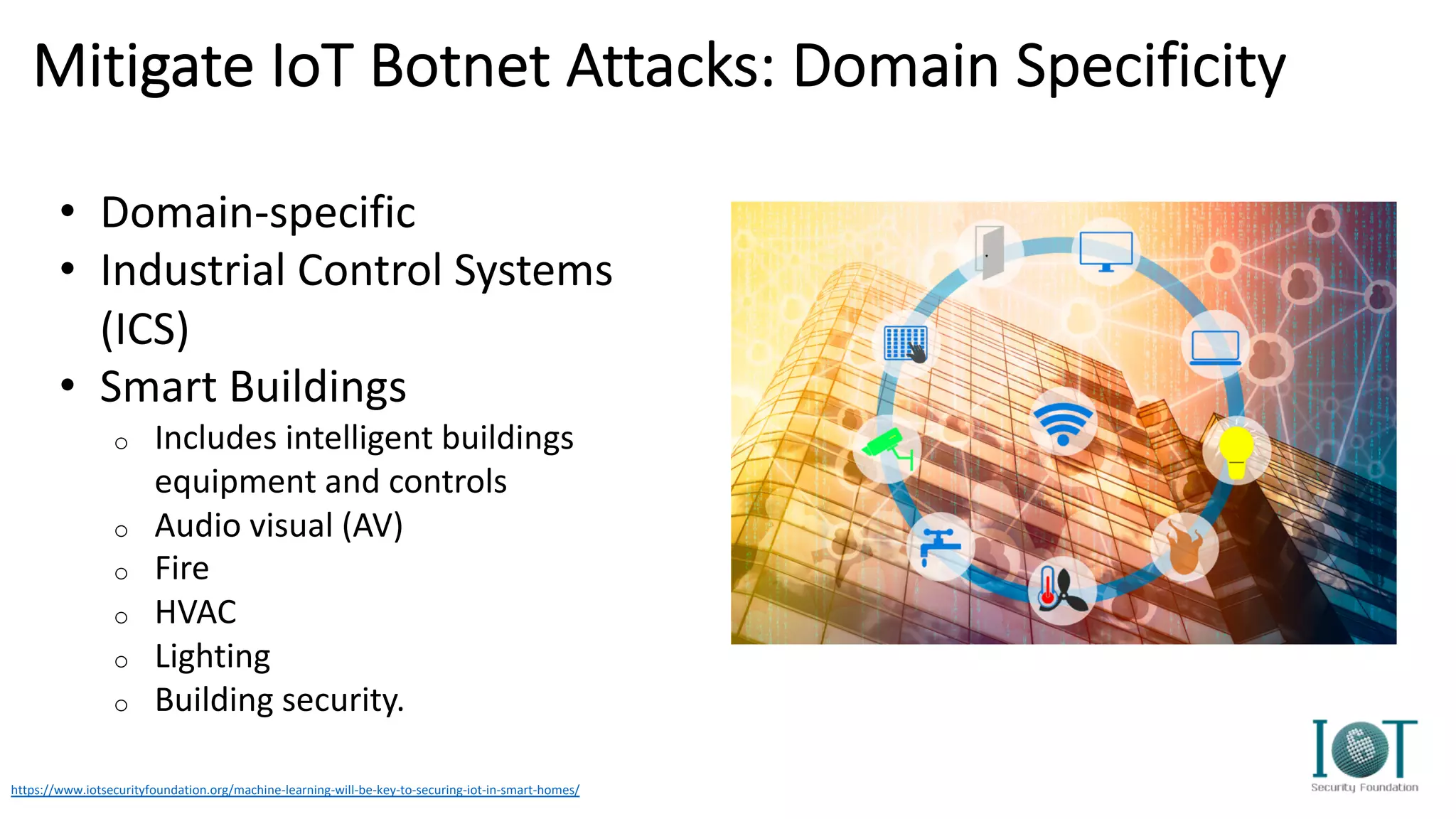Mitigate IoT Botnet Attacks: Domain Specificity
https://www.iotsecurityfoundation.org/machine-learning-will-be-key-to-securing-iot-in-smart-homes/
• Domain-specific
• Industrial Control Systems
(ICS)
• Smart Buildings
o Includes intelligent buildings
equipment and controls
o Audio visual (AV)
o Fire
o HVAC
o Lighting
o Building security.
 