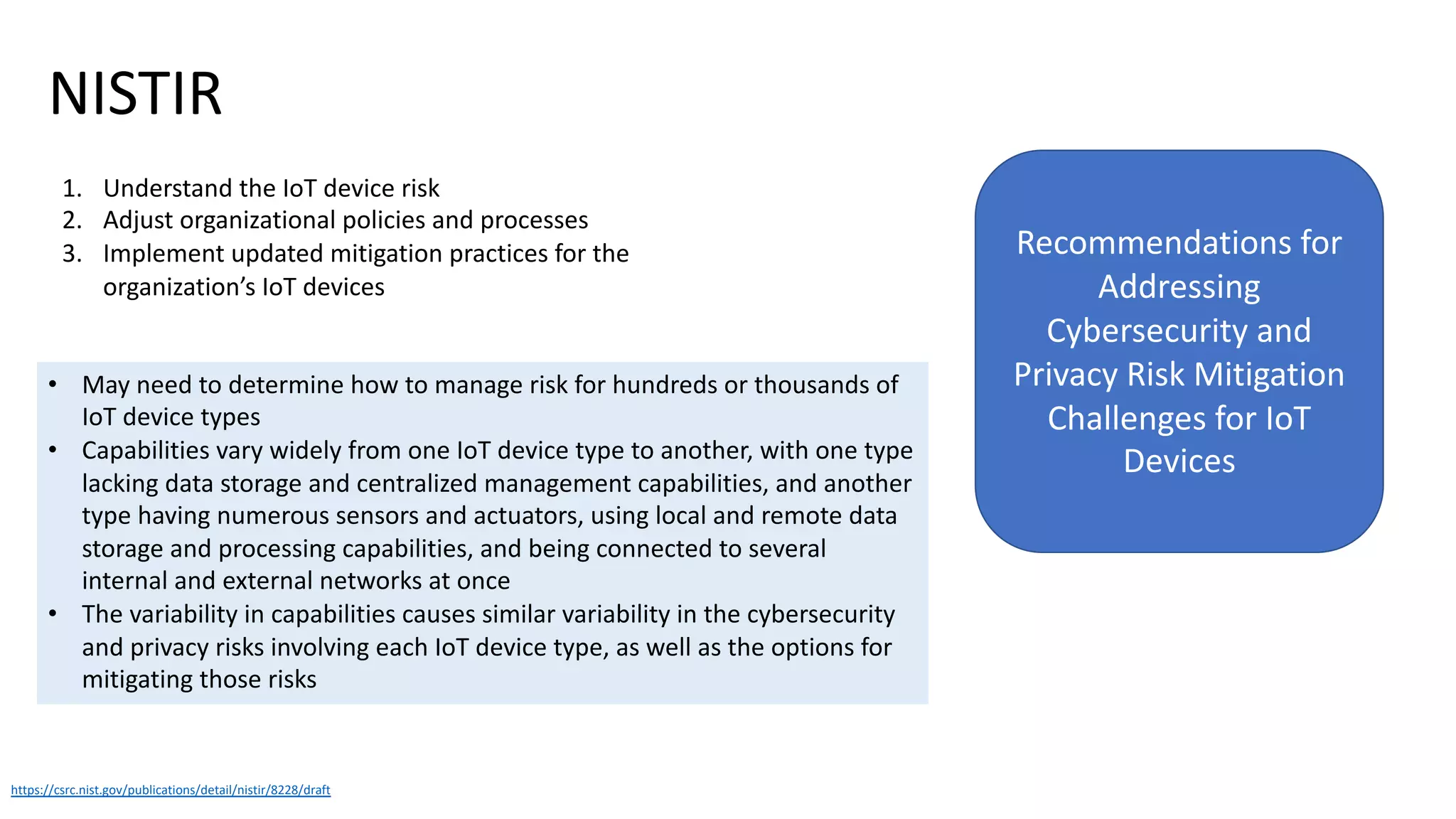 NISTIR
https://csrc.nist.gov/publications/detail/nistir/8228/draft
Recommendations for
Addressing
Cybersecurity and
Privacy Risk Mitigation
Challenges for IoT
Devices
1. Understand the IoT device risk
2. Adjust organizational policies and processes
3. Implement updated mitigation practices for the
organization’s IoT devices
• May need to determine how to manage risk for hundreds or thousands of
IoT device types
• Capabilities vary widely from one IoT device type to another, with one type
lacking data storage and centralized management capabilities, and another
type having numerous sensors and actuators, using local and remote data
storage and processing capabilities, and being connected to several
internal and external networks at once
• The variability in capabilities causes similar variability in the cybersecurity
and privacy risks involving each IoT device type, as well as the options for
mitigating those risks
 