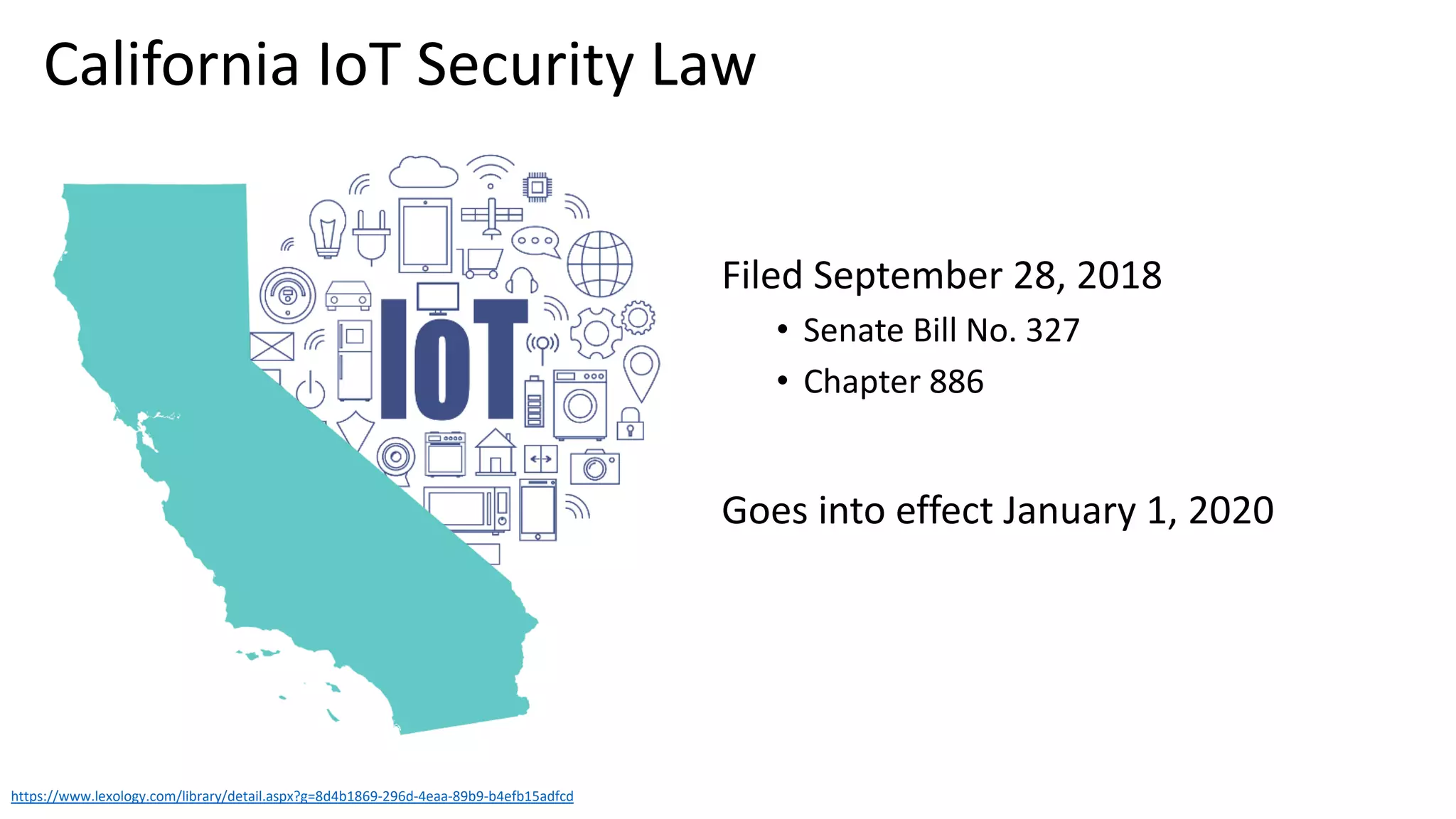 Filed September 28, 2018
• Senate Bill No. 327
• Chapter 886
Goes into effect January 1, 2020
https://www.lexology.com/library/detail.aspx?g=8d4b1869-296d-4eaa-89b9-b4efb15adfcd
California IoT Security Law
 