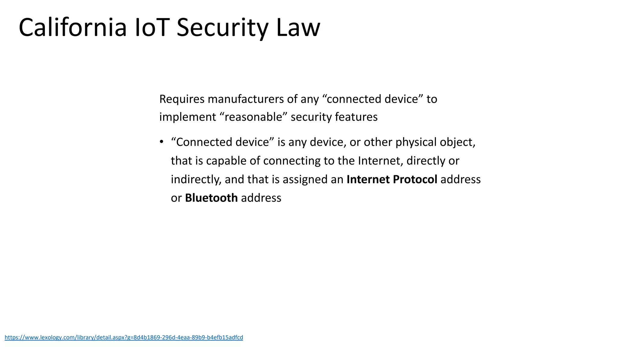 Requires manufacturers of any “connected device” to
implement “reasonable” security features
• “Connected device” is any device, or other physical object,
that is capable of connecting to the Internet, directly or
indirectly, and that is assigned an Internet Protocol address
or Bluetooth address
https://www.lexology.com/library/detail.aspx?g=8d4b1869-296d-4eaa-89b9-b4efb15adfcd
California IoT Security Law
 