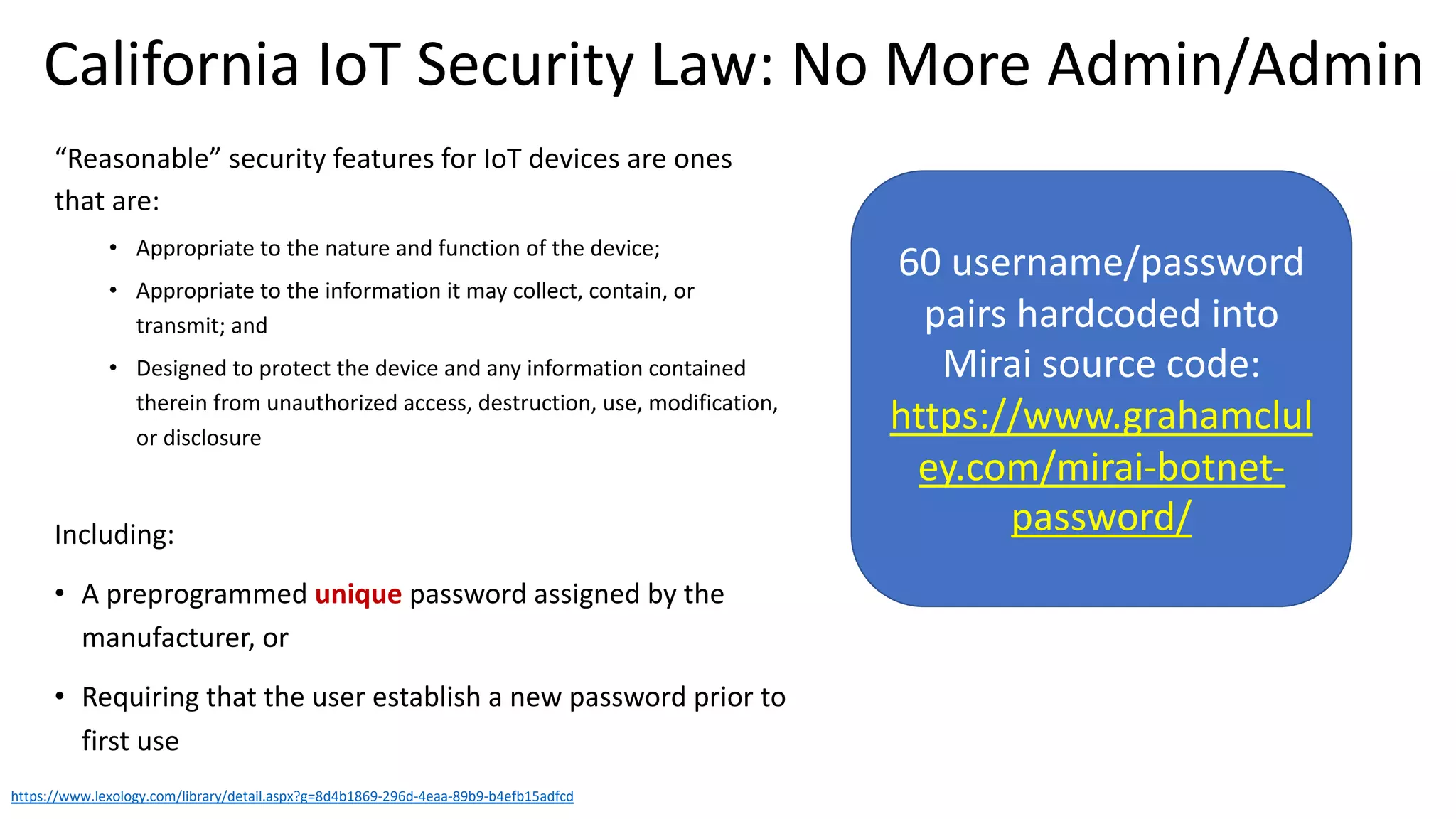“Reasonable” security features for IoT devices are ones
that are:
• Appropriate to the nature and function of the device;
• Appropriate to the information it may collect, contain, or
transmit; and
• Designed to protect the device and any information contained
therein from unauthorized access, destruction, use, modification,
or disclosure
Including:
• A preprogrammed unique password assigned by the
manufacturer, or
• Requiring that the user establish a new password prior to
first use
https://www.lexology.com/library/detail.aspx?g=8d4b1869-296d-4eaa-89b9-b4efb15adfcd
California IoT Security Law: No More Admin/Admin
60 username/password
pairs hardcoded into
Mirai source code:
https://www.grahamclul
ey.com/mirai-botnet-
password/
 