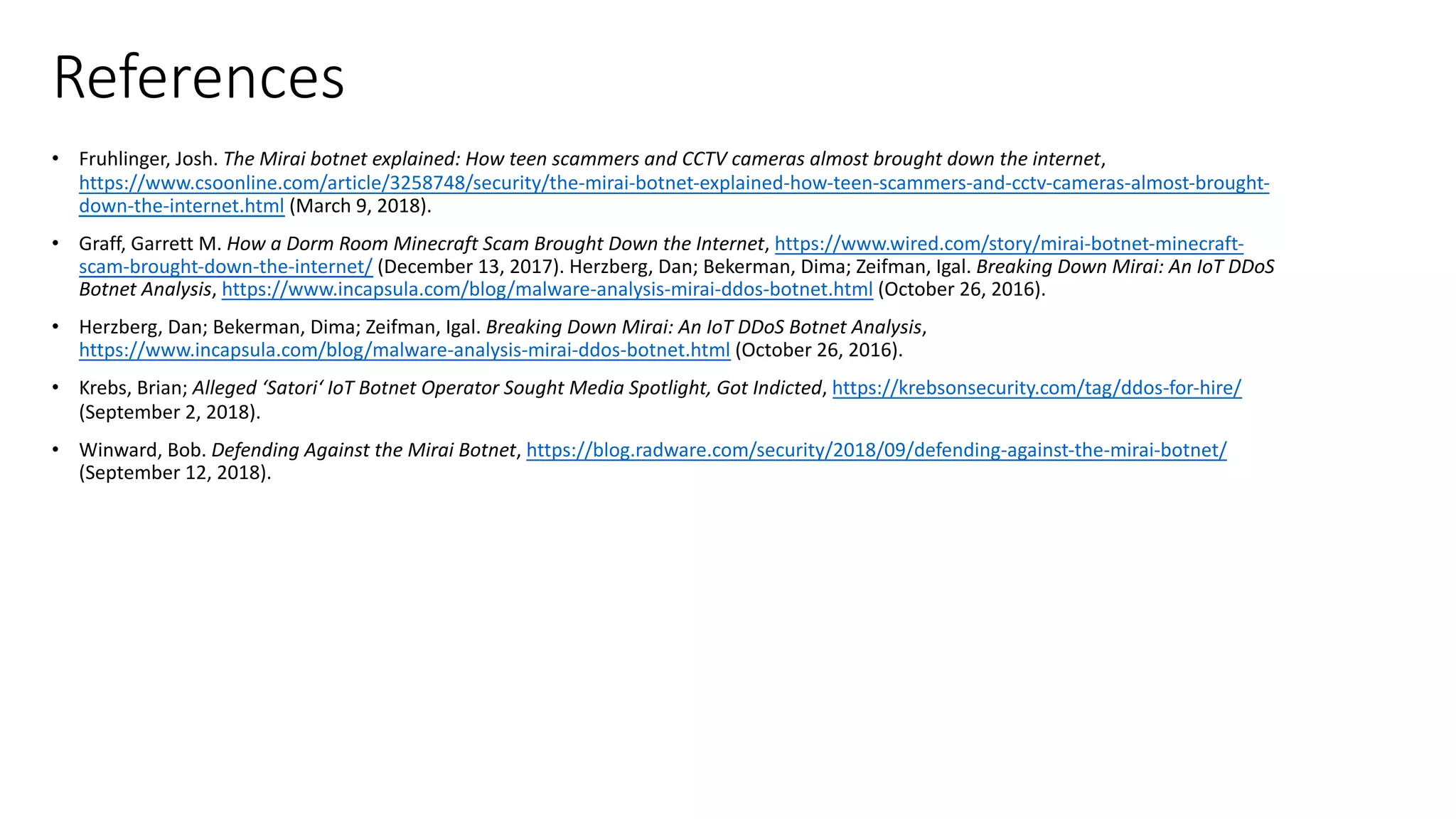 References
• Fruhlinger, Josh. The Mirai botnet explained: How teen scammers and CCTV cameras almost brought down the internet,
https://www.csoonline.com/article/3258748/security/the-mirai-botnet-explained-how-teen-scammers-and-cctv-cameras-almost-brought-
down-the-internet.html (March 9, 2018).
• Graff, Garrett M. How a Dorm Room Minecraft Scam Brought Down the Internet, https://www.wired.com/story/mirai-botnet-minecraft-
scam-brought-down-the-internet/ (December 13, 2017). Herzberg, Dan; Bekerman, Dima; Zeifman, Igal. Breaking Down Mirai: An IoT DDoS
Botnet Analysis, https://www.incapsula.com/blog/malware-analysis-mirai-ddos-botnet.html (October 26, 2016).
• Herzberg, Dan; Bekerman, Dima; Zeifman, Igal. Breaking Down Mirai: An IoT DDoS Botnet Analysis,
https://www.incapsula.com/blog/malware-analysis-mirai-ddos-botnet.html (October 26, 2016).
• Krebs, Brian; Alleged ‘Satori‘ IoT Botnet Operator Sought Media Spotlight, Got Indicted, https://krebsonsecurity.com/tag/ddos-for-hire/
(September 2, 2018).
• Winward, Bob. Defending Against the Mirai Botnet, https://blog.radware.com/security/2018/09/defending-against-the-mirai-botnet/
(September 12, 2018).
 