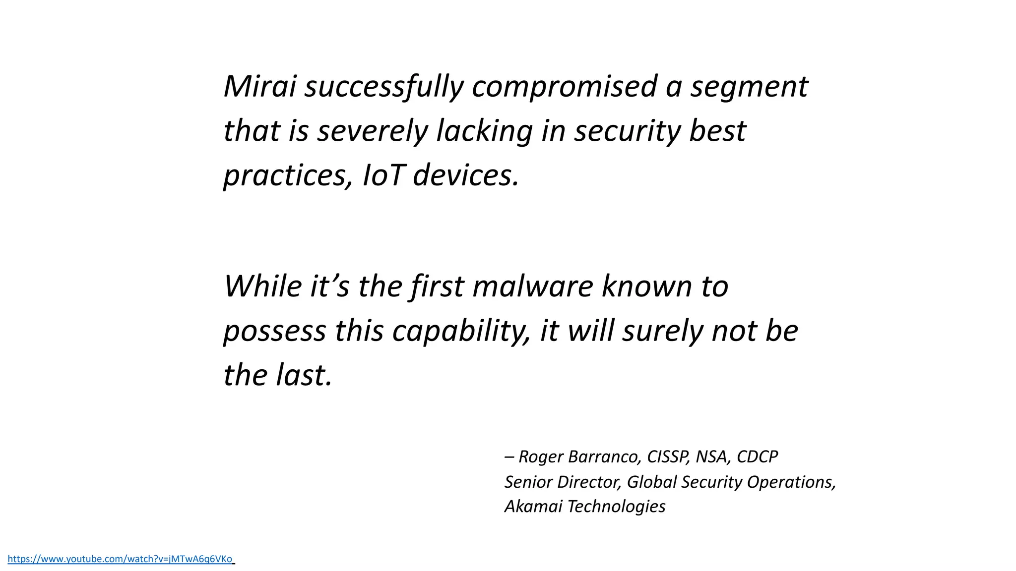 Mirai successfully compromised a segment
that is severely lacking in security best
practices, IoT devices.
While it’s the first malware known to
possess this capability, it will surely not be
the last.
https://www.youtube.com/watch?v=jMTwA6q6VKo
– Roger Barranco, CISSP, NSA, CDCP
Senior Director, Global Security Operations,
Akamai Technologies
 